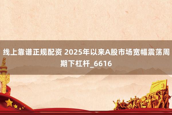 线上靠谱正规配资 2025年以来A股市场宽幅震荡周期下杠杆_6616