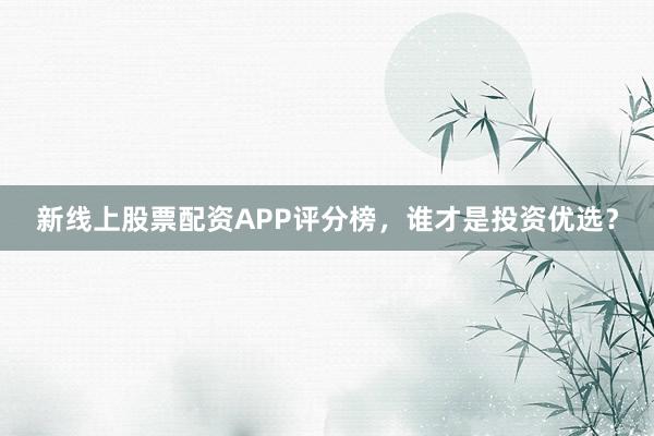 新线上股票配资APP评分榜，谁才是投资优选？